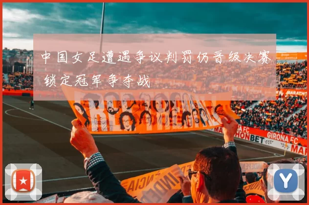 中国女足遭遇争议判罚仍晋级决赛 锁定冠军争夺战