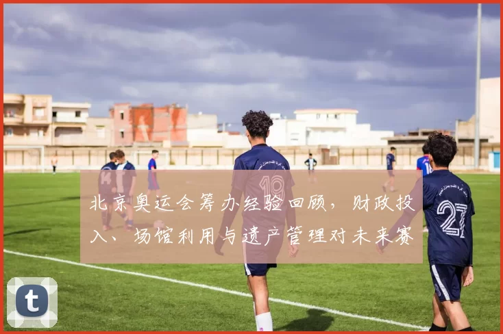 北京奥运会筹办经验回顾,财政投入、场馆利用与遗产管理对未来赛事影响评估