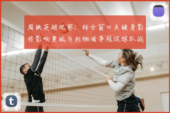 周枫英超观察:转会窗口关键身影将影响曼城与利物浦争冠促球队战术调整