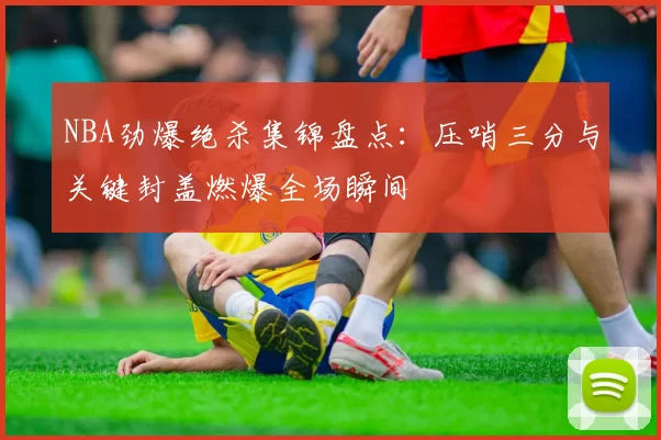 NBA劲爆绝杀集锦盘点：压哨三分与关键封盖燃爆全场瞬间