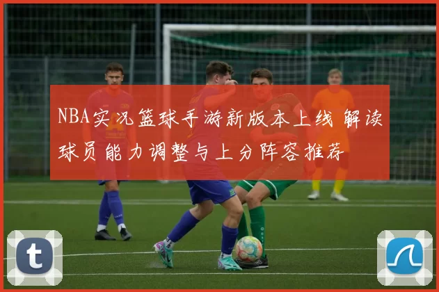 NBA实况篮球手游新版本上线 解读球员能力调整与上分阵容推荐