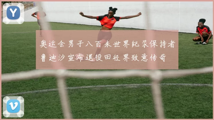 奥运会男子八百米世界纪录保持者鲁迪沙宣布退役田径界致意传奇