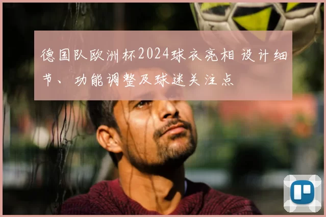德国队欧洲杯2024球衣亮相 设计细节、功能调整及球迷关注点