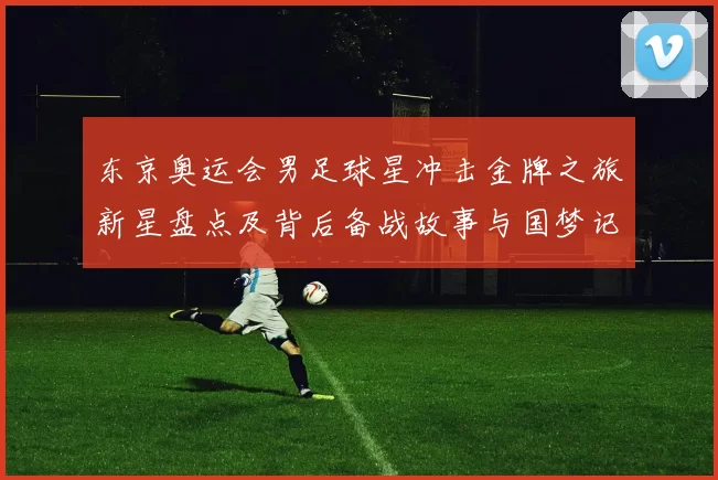 东京奥运会男足球星冲击金牌之旅新星盘点及背后备战故事与国梦记