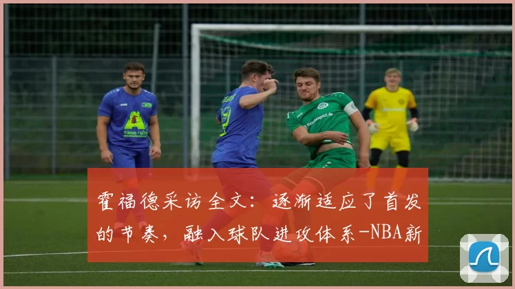 霍福德采访全文：逐渐适应了首发的节奏，融入球队进攻体系-NBA新闻