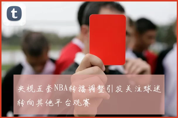 央视五套NBA转播调整引发关注球迷转向其他平台观赛