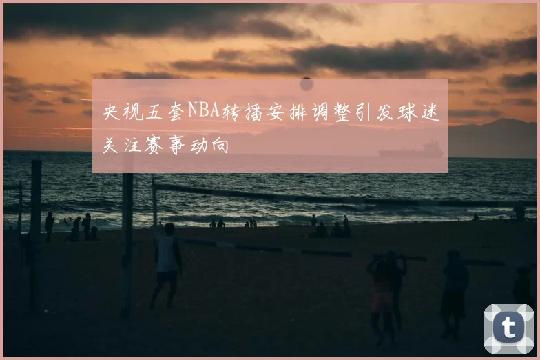 央视五套NBA转播安排调整引发球迷关注赛事动向