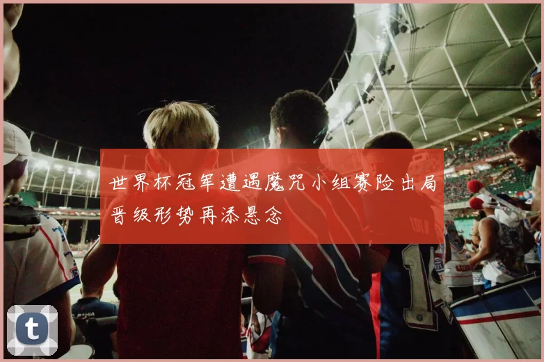 世界杯冠军遭遇魔咒小组赛险出局晋级形势再添悬念