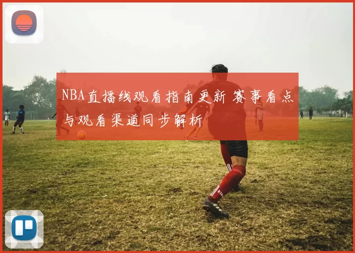 NBA直播线观看指南更新 赛事看点与观看渠道同步解析