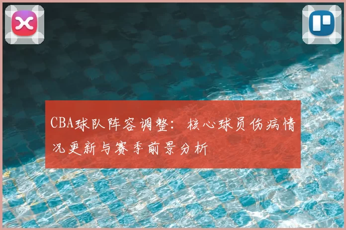 CBA球队阵容调整:核心球员伤病情况更新与赛季前景分析