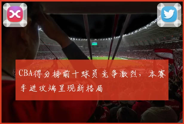 CBA得分榜前十球员竞争激烈，本赛季进攻端呈现新格局