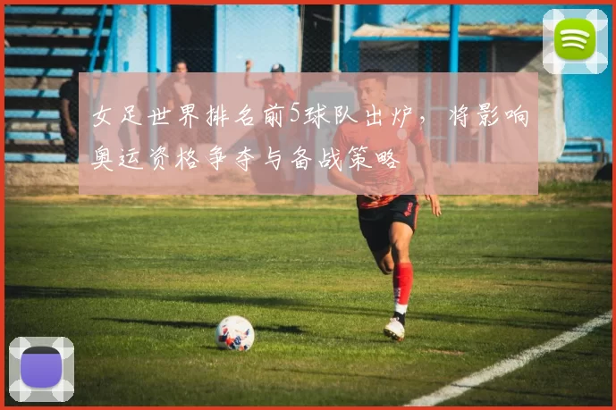 女足世界排名前5球队出炉，将影响奥运资格争夺与备战策略