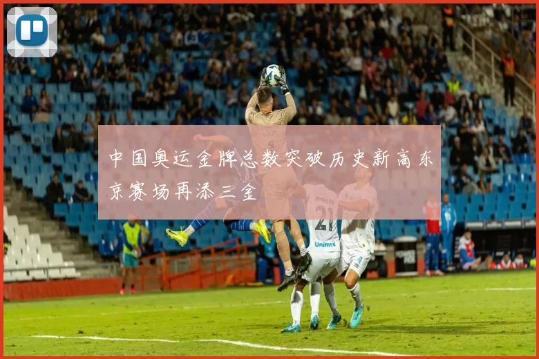 中国奥运金牌总数突破历史新高东京赛场再添三金
