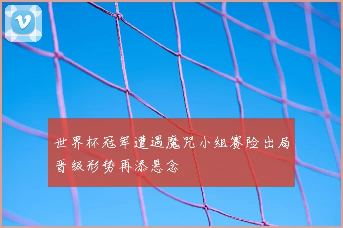 世界杯冠军遭遇魔咒小组赛险出局晋级形势再添悬念