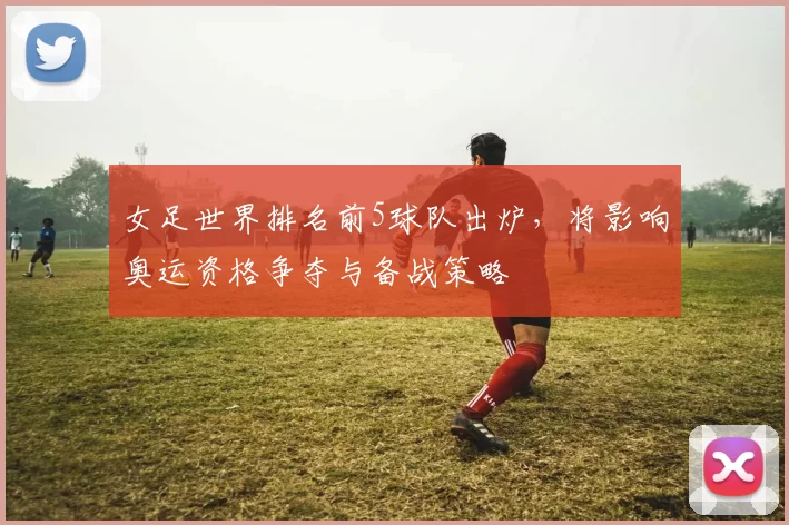 女足世界排名前5球队出炉，将影响奥运资格争夺与备战策略