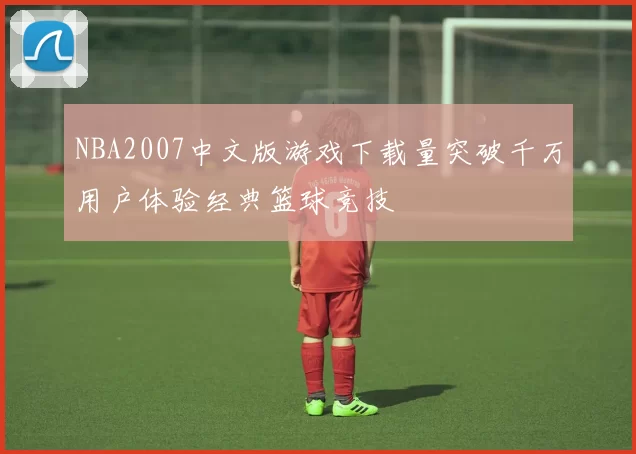 NBA2007中文版游戏下载量突破千万用户体验经典篮球竞技