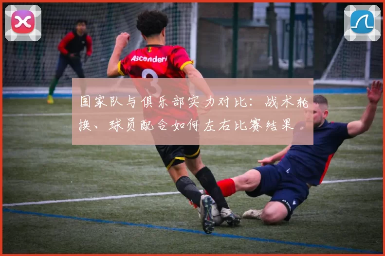 国家队与俱乐部实力对比:战术轮换、球员配合如何左右比赛结果