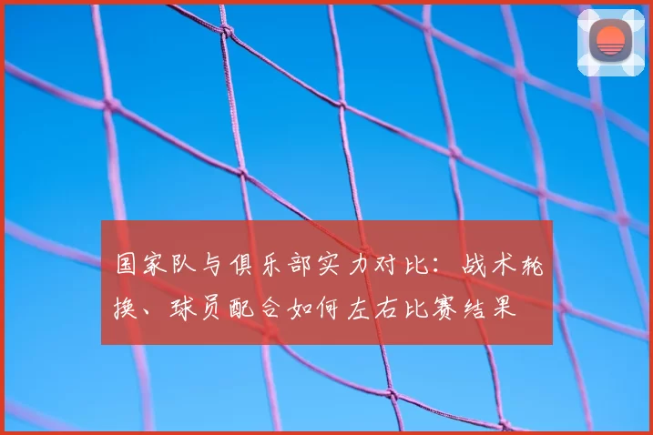 国家队与俱乐部实力对比:战术轮换、球员配合如何左右比赛结果