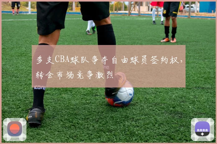 多支CBA球队争夺自由球员签约权，转会市场竞争激烈