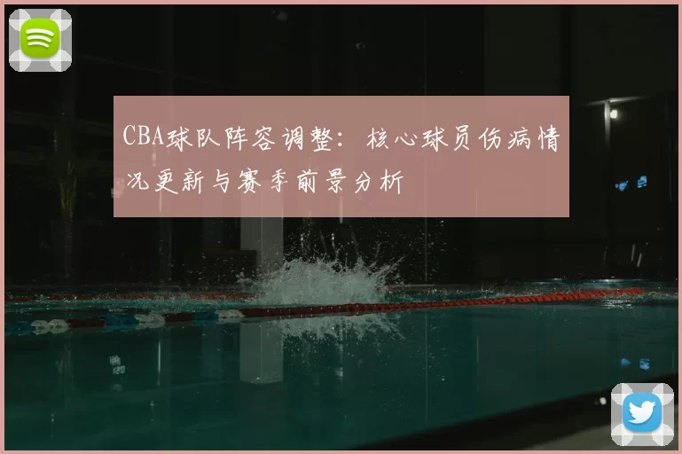 CBA球队阵容调整:核心球员伤病情况更新与赛季前景分析