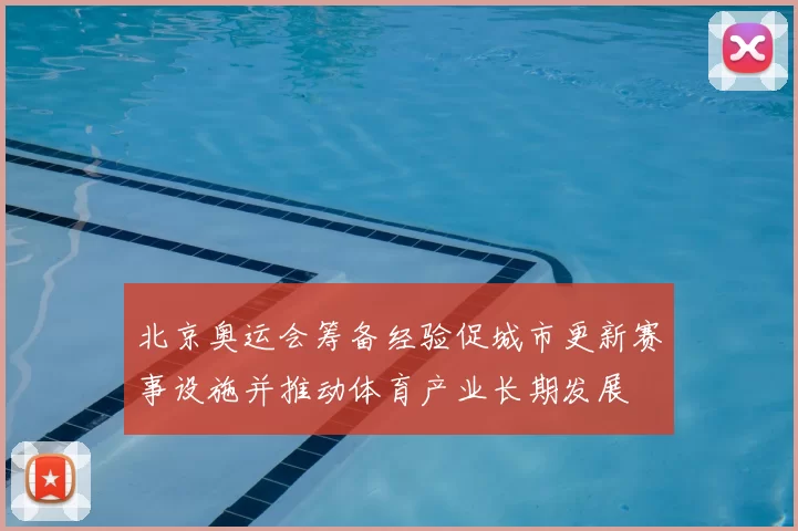 北京奥运会筹备经验促城市更新赛事设施并推动体育产业长期发展