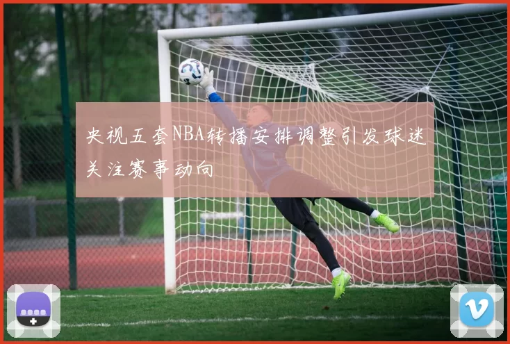 央视五套NBA转播安排调整引发球迷关注赛事动向