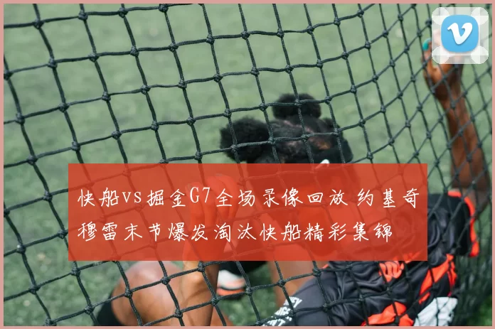 快船vs掘金G7全场录像回放 约基奇穆雷末节爆发淘汰快船精彩集锦