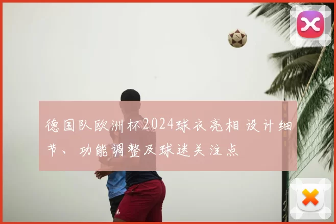 德国队欧洲杯2024球衣亮相 设计细节、功能调整及球迷关注点
