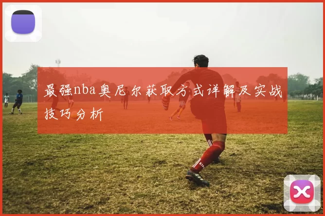 最强nba奥尼尔获取方式详解及实战技巧分析