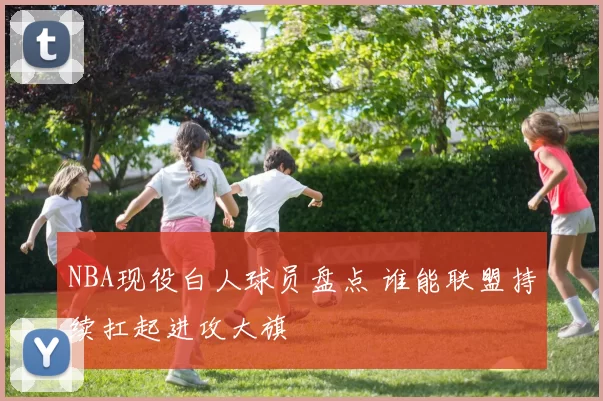 NBA现役白人球员盘点 谁能联盟持续扛起进攻大旗