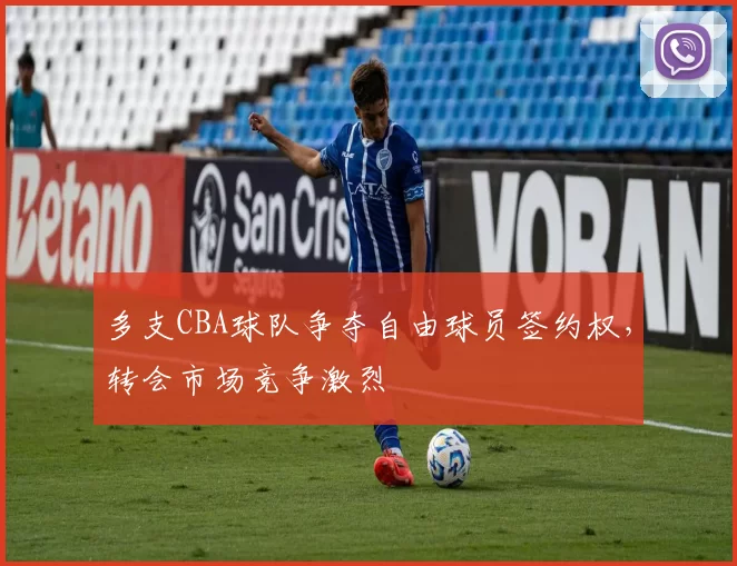 多支CBA球队争夺自由球员签约权，转会市场竞争激烈