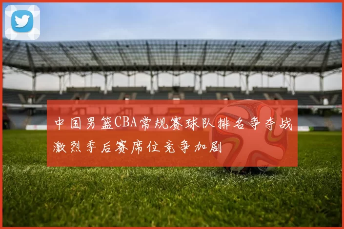 中国男篮CBA常规赛球队排名争夺战激烈季后赛席位竞争加剧