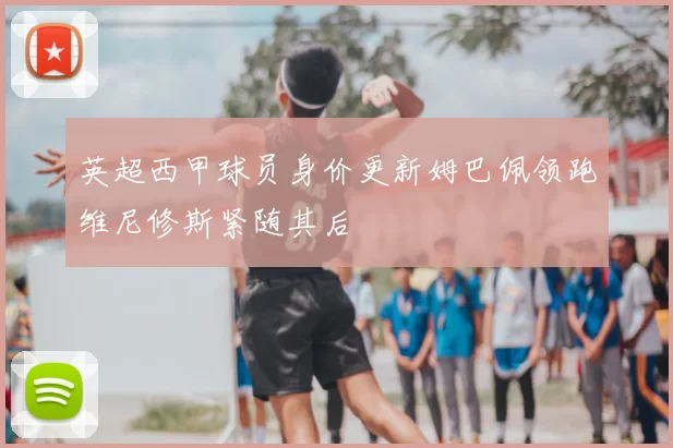 英超西甲球员身价更新姆巴佩领跑维尼修斯紧随其后