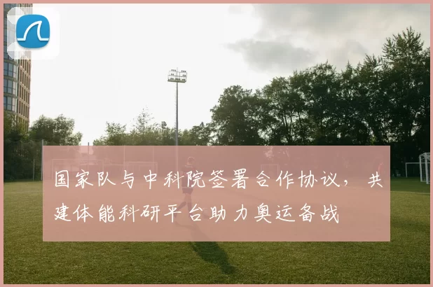 国家队与中科院签署合作协议,共建体能科研平台助力奥运备战