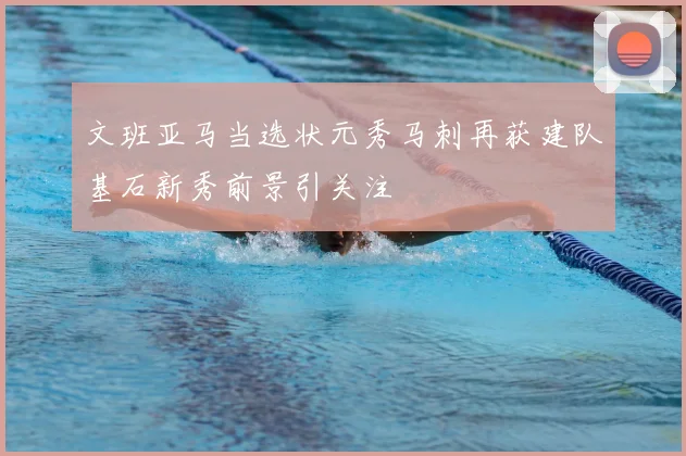 文班亚马当选状元秀马刺再获建队基石新秀前景引关注