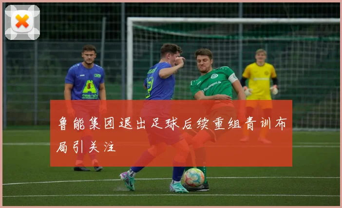鲁能集团退出足球后续重组青训布局引关注