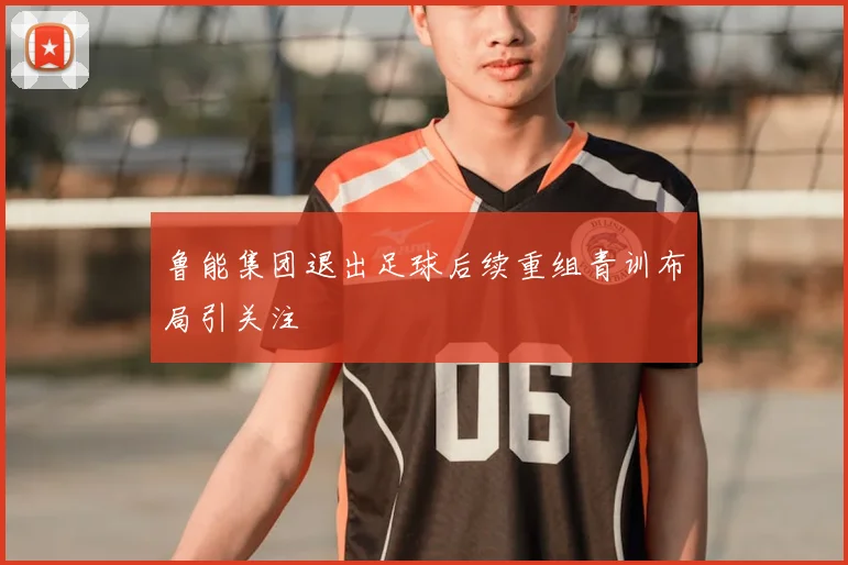 鲁能集团退出足球后续重组青训布局引关注