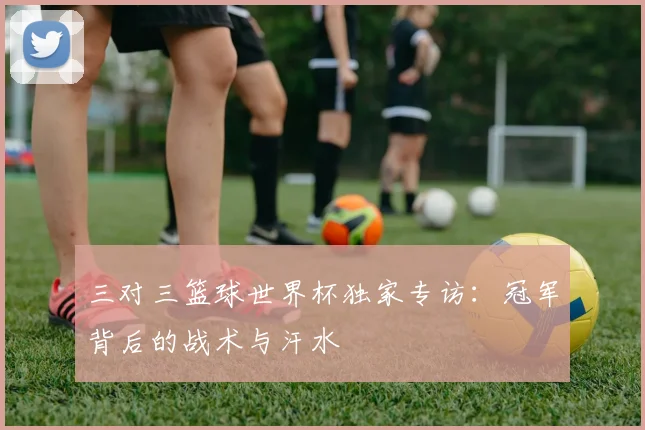 三对三篮球世界杯独家专访:冠军背后的战术与汗水