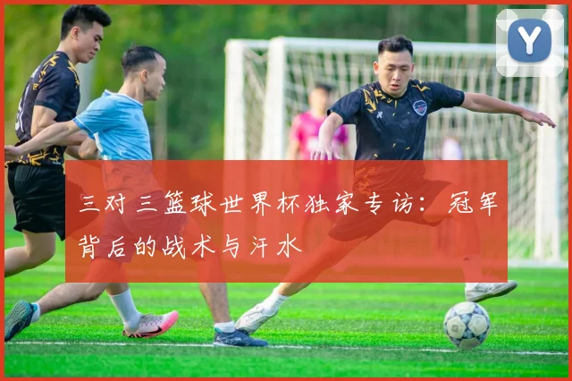 三对三篮球世界杯独家专访：冠军背后的战术与汗水