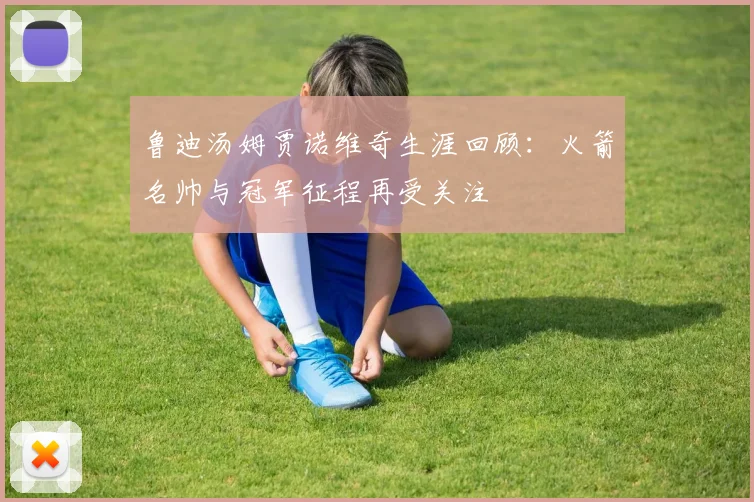 鲁迪汤姆贾诺维奇生涯回顾：火箭名帅与冠军征程再受关注