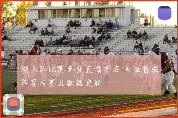 湖人队比赛免费直播开启 关注首发阵容与赛后数据更新