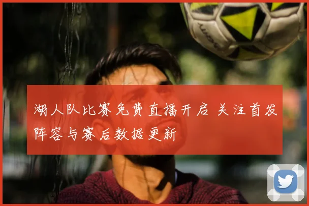 湖人队比赛免费直播开启 关注首发阵容与赛后数据更新